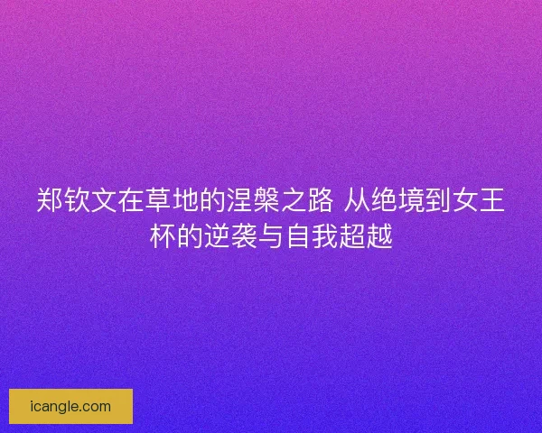 郑钦文在草地的涅槃之路 从绝境到女王杯的逆袭与自我超越