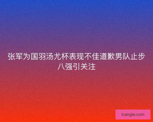 张军为国羽汤尤杯表现不佳道歉男队止步八强引关注