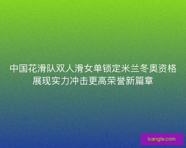 中国花滑队双人滑女单锁定米兰冬奥资格展现实力冲击更高荣誉新篇章