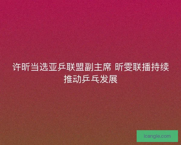 许昕当选亚乒联盟副主席 昕雯联播持续推动乒乓发展